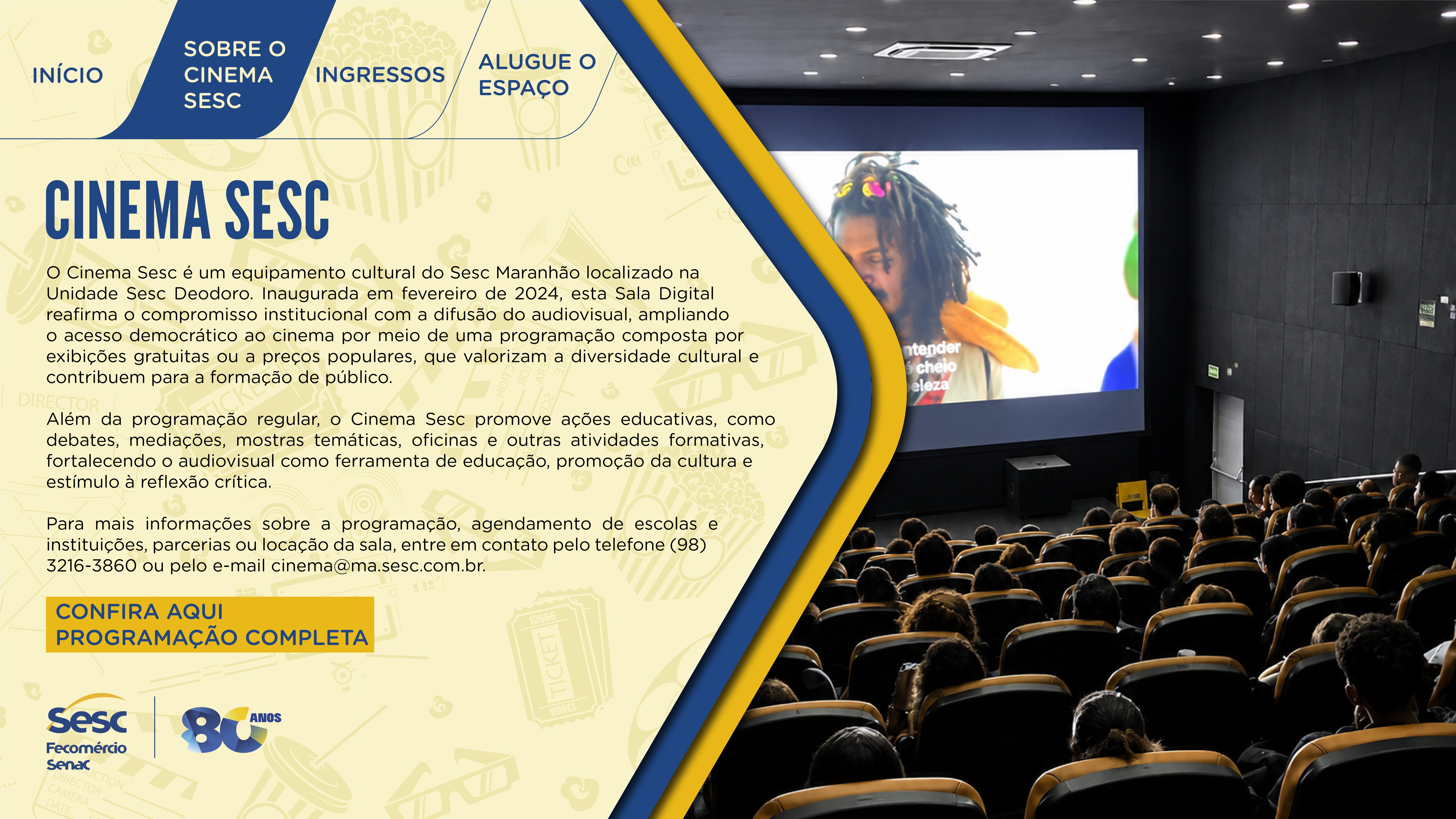 Arte informativa sobre o Cinema Sesc, equipamento cultural do Sesc Maranhão localizado na Unidade Sesc Deodoro. Inaugurado em fevereiro de 2024, esta Sala Digital reafirma o compromisso institucional com a difusão do audiovisual, ampliando o acesso democrático ao cinema por meio de uma programação composta por exibições gratuitas ou a preços populares, que valorizam a diversidade cultural e contribuem para a formação de público. Além da programação regular, promove ações educativas, como debates, mediações, mostras temáticas, oficinas e outras atividades formativas, fortalecendo o audiovisual como ferramenta de educação, promoção da cultura e estímulo à reflexão crítica. Para mais informações sobre programação, agendamento de escolas e instituições, parcerias ou locação da sala, entre em contato pelo telefone (98) 3216-3860 ou pelo e-mail cinema@ma.sesc.com.br.